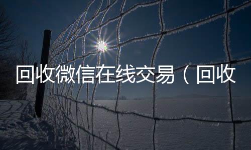 回收微信在线交回收微信平台易（回收微信在线交易安全吗）
